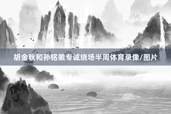 胡金秋和孙铭徽专诚绕场半周体育录像/图片