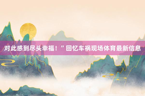 对此感到尽头幸福！”回忆车祸现场体育最新信息