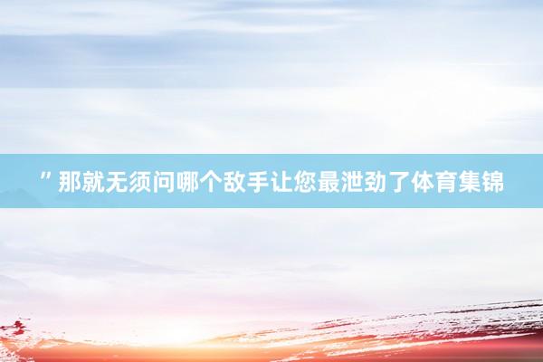 ”那就无须问哪个敌手让您最泄劲了体育集锦