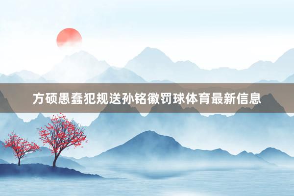 方硕愚蠢犯规送孙铭徽罚球体育最新信息