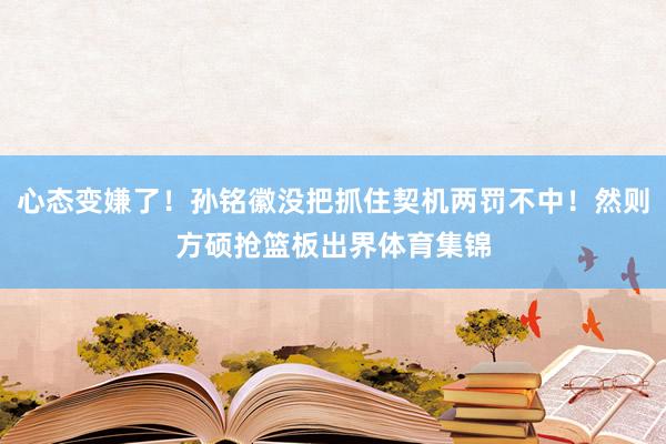 心态变嫌了！孙铭徽没把抓住契机两罚不中！然则方硕抢篮板出界体育集锦