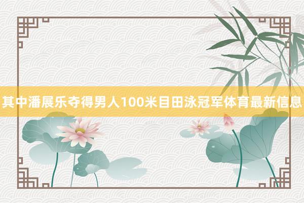 其中潘展乐夺得男人100米目田泳冠军体育最新信息