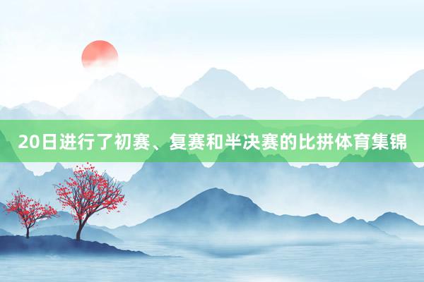 20日进行了初赛、复赛和半决赛的比拼体育集锦
