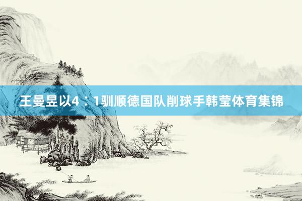 王曼昱以4∶1驯顺德国队削球手韩莹体育集锦
