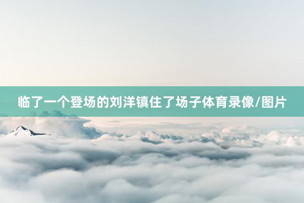 临了一个登场的刘洋镇住了场子体育录像/图片
