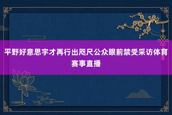 平野好意思宇才再行出咫尺公众眼前禁受采访体育赛事直播