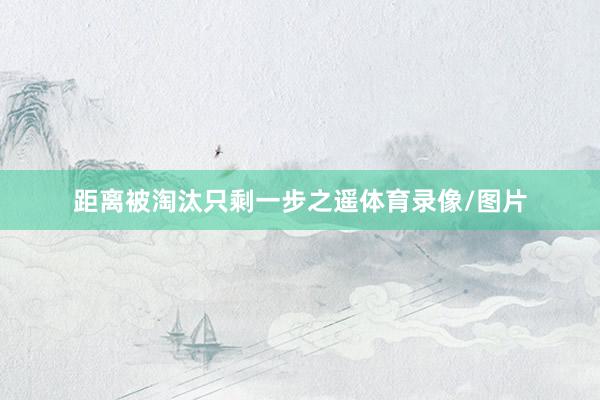 距离被淘汰只剩一步之遥体育录像/图片