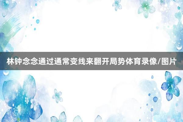 林钟念念通过通常变线来翻开局势体育录像/图片