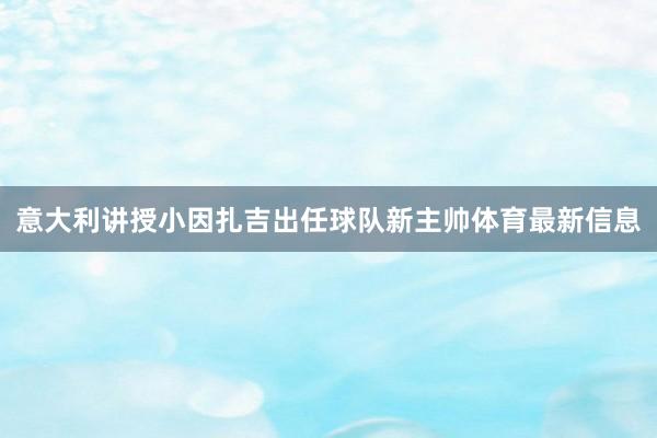 意大利讲授小因扎吉出任球队新主帅体育最新信息