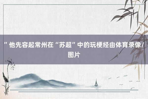 ”他先容起常州在“苏超”中的玩梗经由体育录像/图片