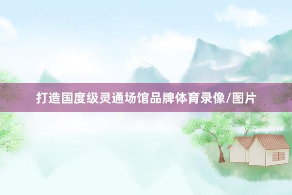 打造国度级灵通场馆品牌体育录像/图片