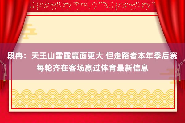 段冉：天王山雷霆赢面更大 但走路者本年季后赛每轮齐在客场赢过体育最新信息
