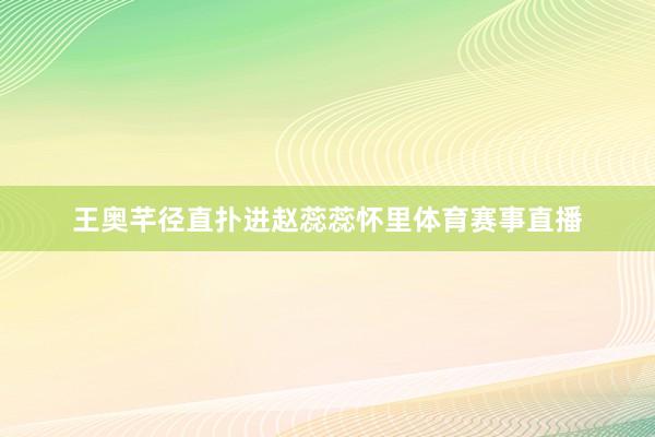 王奥芊径直扑进赵蕊蕊怀里体育赛事直播