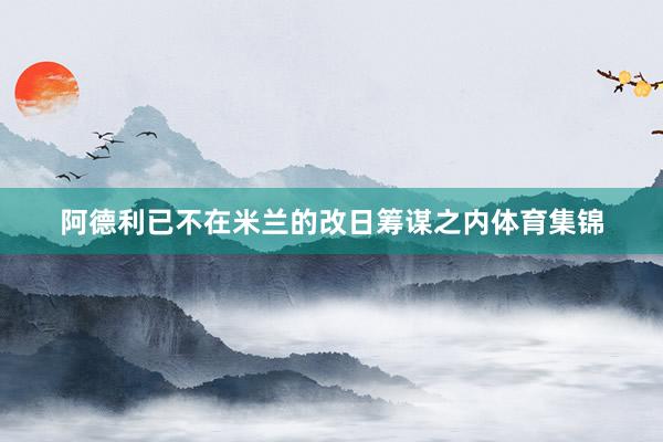 阿德利已不在米兰的改日筹谋之内体育集锦