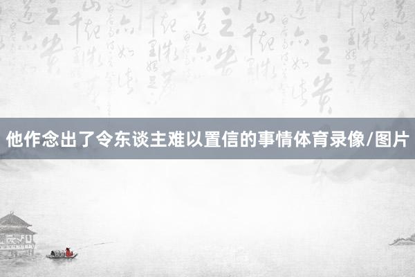他作念出了令东谈主难以置信的事情体育录像/图片