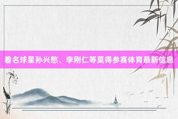 着名球星孙兴慜、李刚仁等莫得参赛体育最新信息