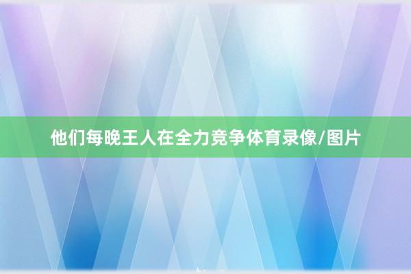 他们每晚王人在全力竞争体育录像/图片
