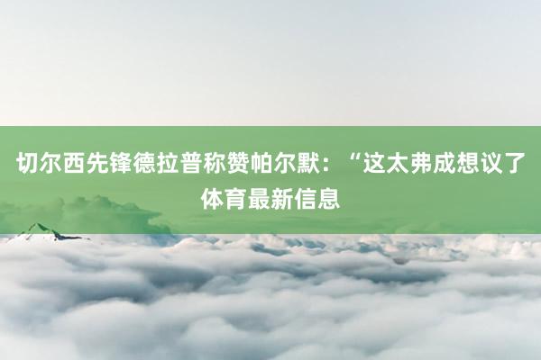切尔西先锋德拉普称赞帕尔默：“这太弗成想议了体育最新信息