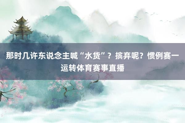 那时几许东说念主喊“水货”？摈弃呢？惯例赛一运转体育赛事直播