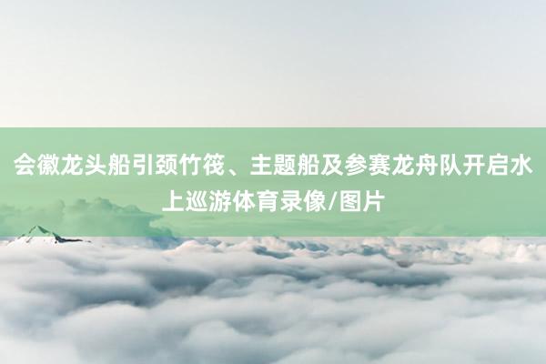会徽龙头船引颈竹筏、主题船及参赛龙舟队开启水上巡游体育录像/图片
