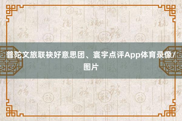 普陀文旅联袂好意思团、寰宇点评App体育录像/图片
