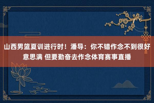 山西男篮夏训进行时！潘导：你不错作念不到很好意思满 但要勤奋去作念体育赛事直播