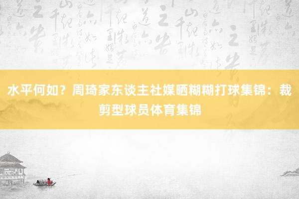 水平何如？周琦家东谈主社媒晒糊糊打球集锦：裁剪型球员体育集锦