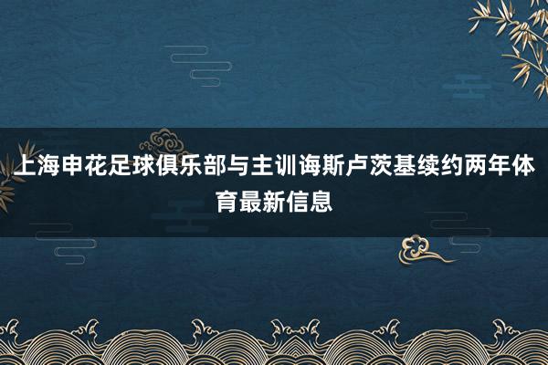 上海申花足球俱乐部与主训诲斯卢茨基续约两年体育最新信息