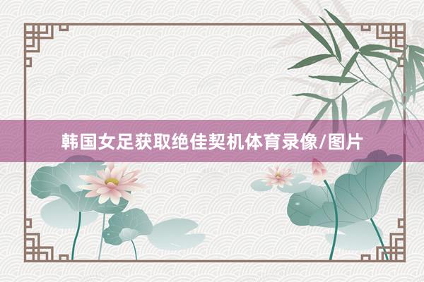 韩国女足获取绝佳契机体育录像/图片