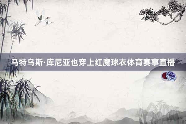 马特乌斯·库尼亚也穿上红魔球衣体育赛事直播