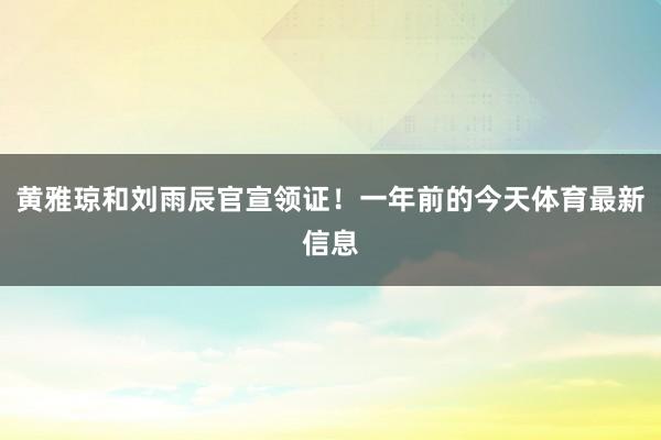 黄雅琼和刘雨辰官宣领证！一年前的今天体育最新信息