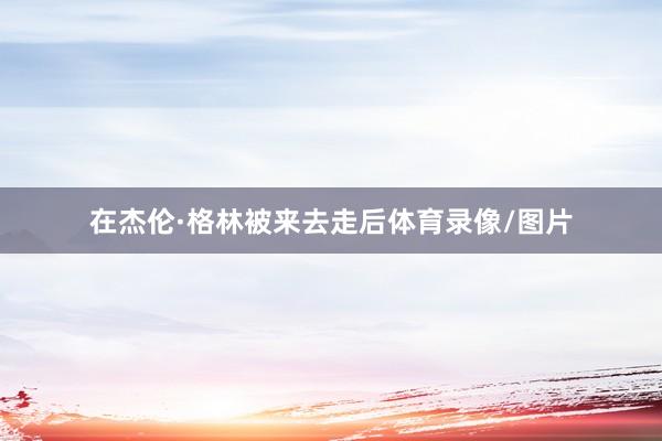 在杰伦·格林被来去走后体育录像/图片