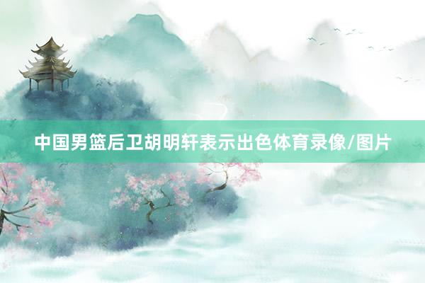 中国男篮后卫胡明轩表示出色体育录像/图片