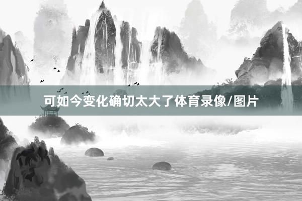 可如今变化确切太大了体育录像/图片
