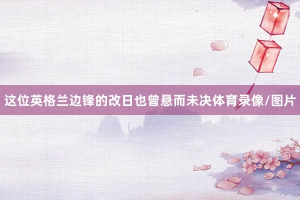 这位英格兰边锋的改日也曾悬而未决体育录像/图片