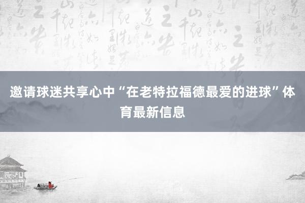 邀请球迷共享心中“在老特拉福德最爱的进球”体育最新信息