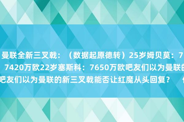曼联全新三叉戟：（数据起原德转）25岁姆贝莫：7500万欧26岁库尼亚：7420万欧22岁塞斯科：7650万欧吧友们以为曼联的新三叉戟能否让红魔从头回复？    体育最新信息