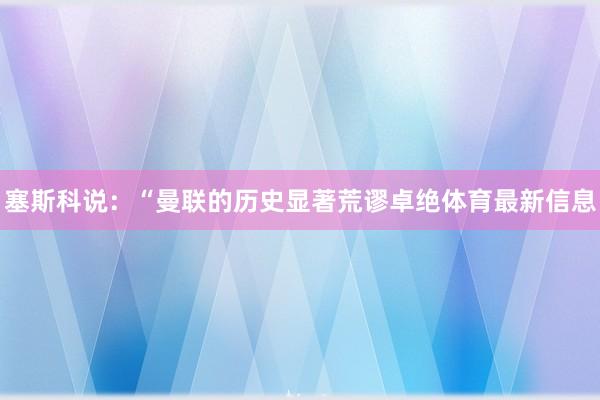 塞斯科说:“曼联的历史显著荒谬卓绝体育最新信息