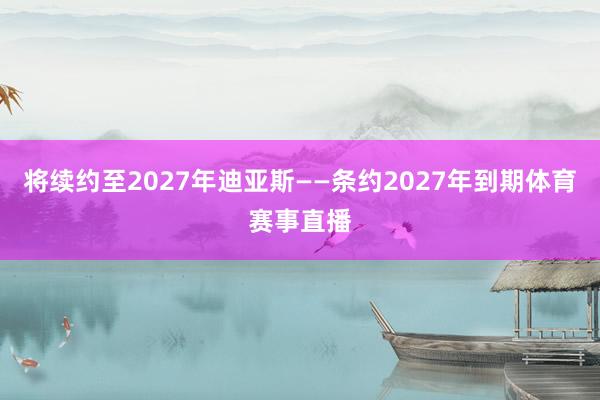 将续约至2027年迪亚斯——条约2027年到期体育赛事直播