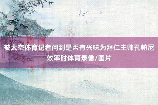 被太空体育记者问到是否有兴味为拜仁主帅孔帕尼效率时体育录像/图片