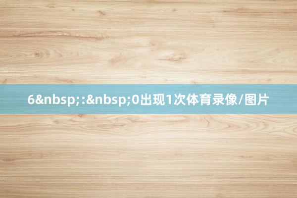 6&nbsp;:&nbsp;0出现1次体育录像/图片