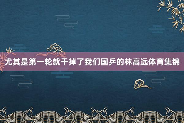 尤其是第一轮就干掉了我们国乒的林高远体育集锦