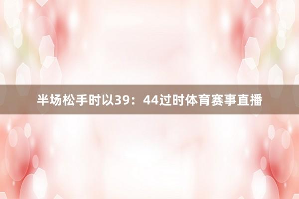 半场松手时以39：44过时体育赛事直播