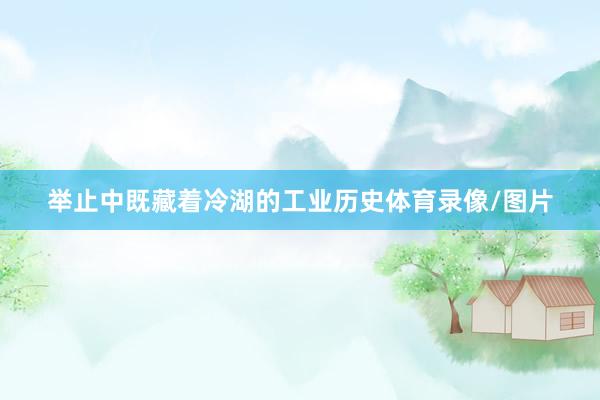 举止中既藏着冷湖的工业历史体育录像/图片