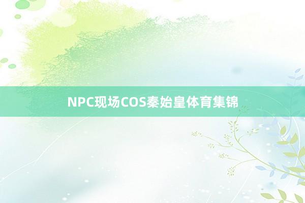NPC现场COS秦始皇体育集锦