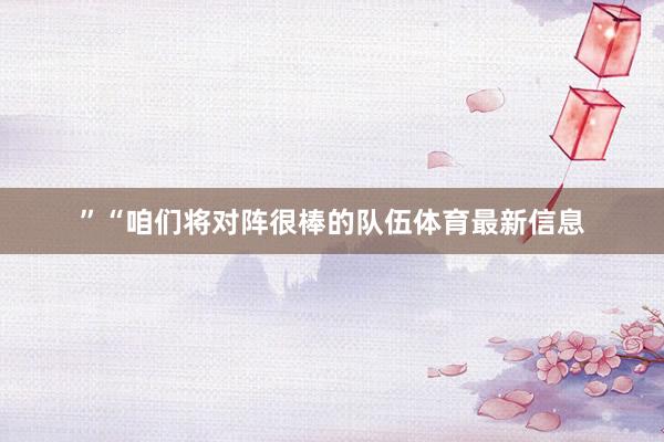 ”“咱们将对阵很棒的队伍体育最新信息