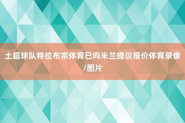 土超球队特拉布宗体育已向米兰提议报价体育录像/图片