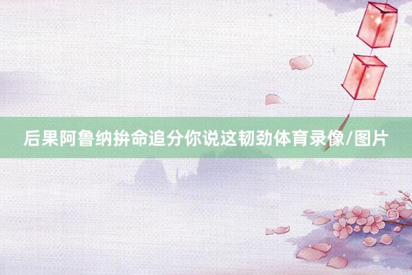 后果阿鲁纳拚命追分你说这韧劲体育录像/图片