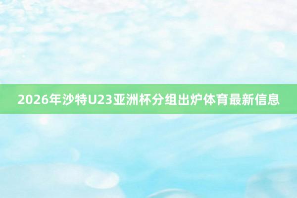 2026年沙特U23亚洲杯分组出炉体育最新信息