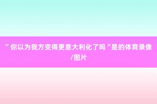 ”你以为我方变得更意大利化了吗“是的体育录像/图片